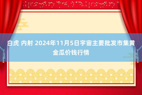 白虎 内射 2024年11月5日宇宙主要批发市集黄金瓜价钱行情