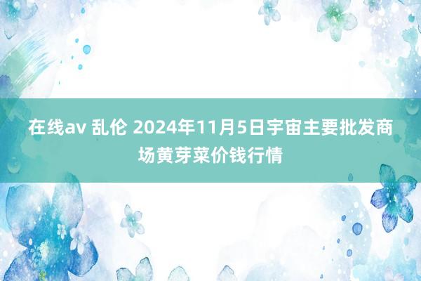 在线av 乱伦 2024年11月5日宇宙主要批发商场黄芽菜价钱行情