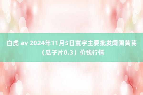 白虎 av 2024年11月5日寰宇主要批发阛阓黄芪（瓜子片0.3）价钱行情