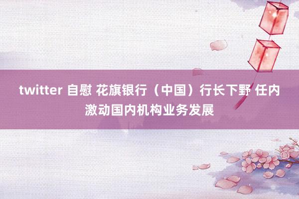 twitter 自慰 花旗银行（中国）行长下野 任内激动国内机构业务发展