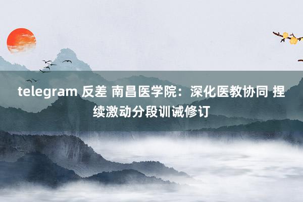 telegram 反差 南昌医学院：深化医教协同 捏续激动分段训诫修订