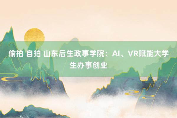 偷拍 自拍 山东后生政事学院：AI、VR赋能大学生办事创业