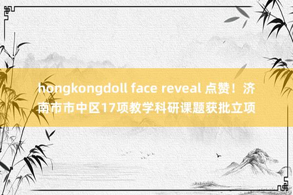 hongkongdoll face reveal 点赞！济南市市中区17项教学科研课题获批立项