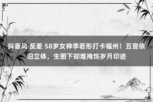 抖音风 反差 58岁女神李若彤打卡福州！五官依旧立体，生图下却难掩饰岁月印迹