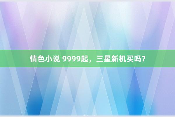 情色小说 9999起，三星新机买吗？