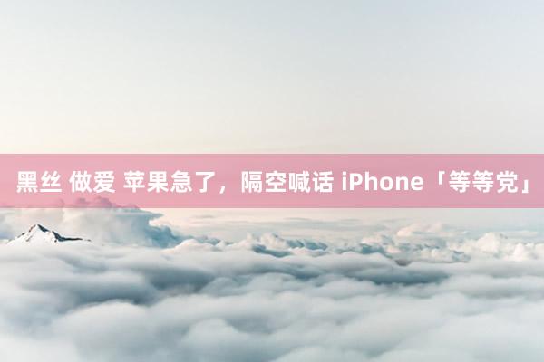 黑丝 做爱 苹果急了，隔空喊话 iPhone「等等党」