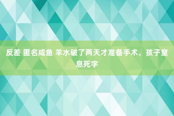 反差 匿名咸鱼 羊水破了两天才准备手术，孩子窒息死字