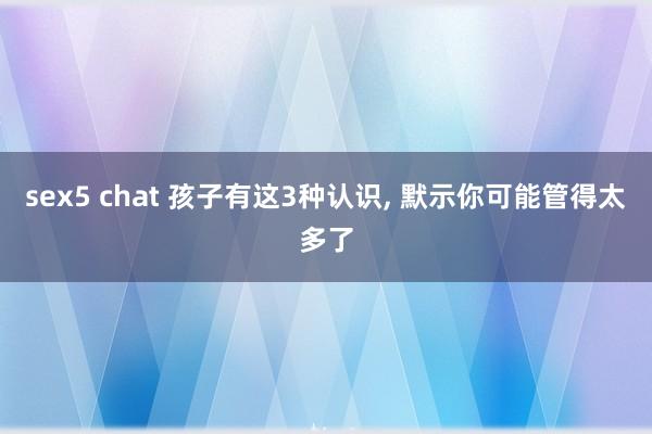 sex5 chat 孩子有这3种认识， 默示你可能管得太多了