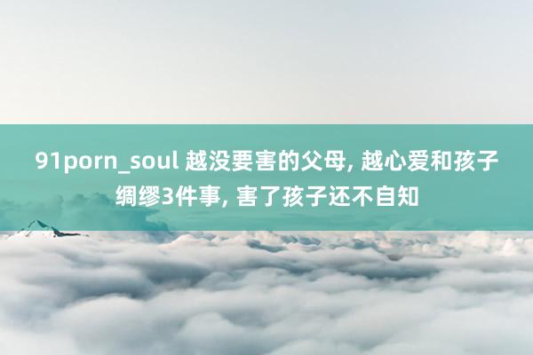 91porn_soul 越没要害的父母， 越心爱和孩子绸缪3件事， 害了孩子还不自知