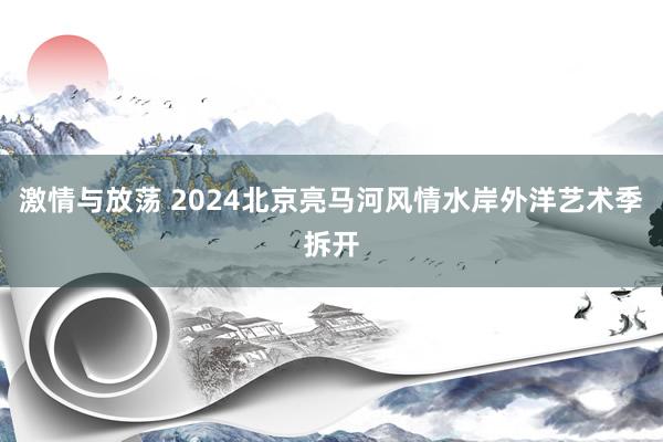 激情与放荡 2024北京亮马河风情水岸外洋艺术季拆开