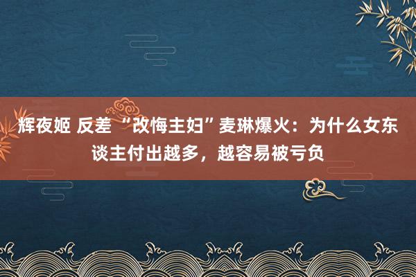 辉夜姬 反差 “改悔主妇”麦琳爆火：为什么女东谈主付出越多，越容易被亏负