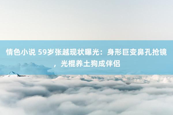 情色小说 59岁张越现状曝光：身形巨变鼻孔抢镜，光棍养土狗成伴侣