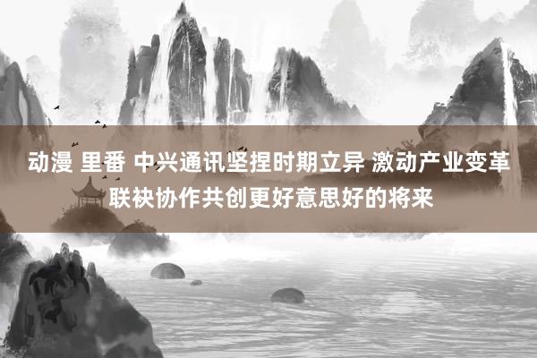 动漫 里番 中兴通讯坚捏时期立异 激动产业变革 联袂协作共创更好意思好的将来