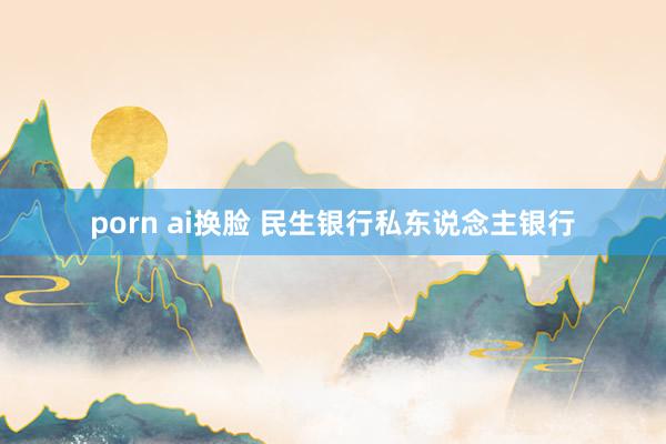 porn ai换脸 民生银行私东说念主银行