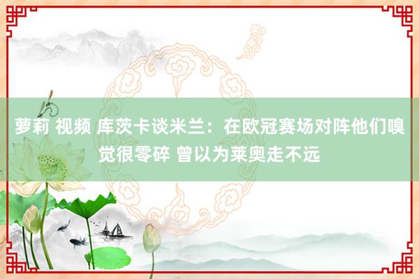 萝莉 视频 库茨卡谈米兰：在欧冠赛场对阵他们嗅觉很零碎 曾以为莱奥走不远