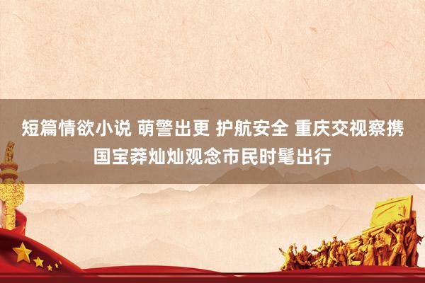 短篇情欲小说 萌警出更 护航安全 重庆交视察携国宝莽灿灿观念市民时髦出行