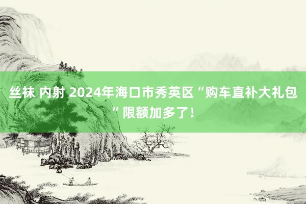 丝袜 内射 2024年海口市秀英区“购车直补大礼包”限额加多了！