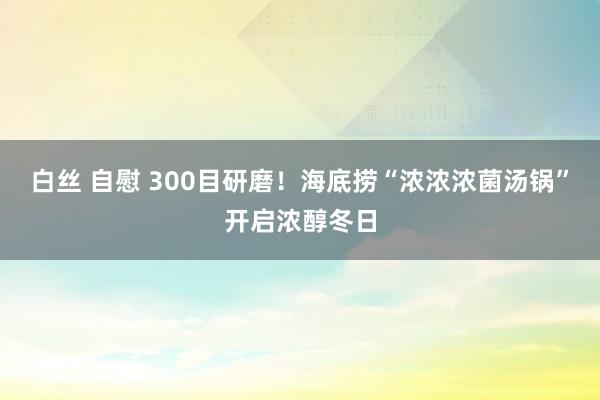 白丝 自慰 300目研磨！海底捞“浓浓浓菌汤锅”开启浓醇冬日