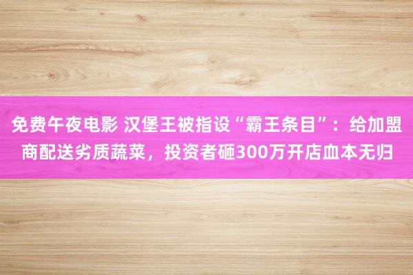 免费午夜电影 汉堡王被指设“霸王条目”：给加盟商配送劣质蔬菜，投资者砸300万开店血本无归