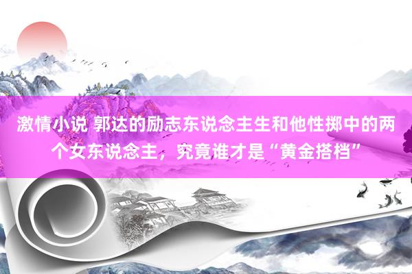 激情小说 郭达的励志东说念主生和他性掷中的两个女东说念主，究竟谁才是“黄金搭档”