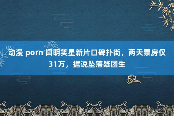 动漫 porn 闻明笑星新片口碑扑街，两天票房仅31万，据说坠落疑团生