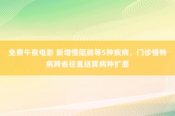 免费午夜电影 新增慢阻肺等5种疾病，门诊慢特病跨省径直结算病种扩面