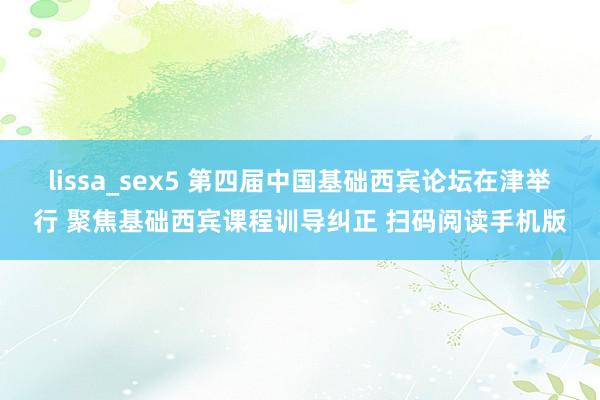 lissa_sex5 第四届中国基础西宾论坛在津举行 聚焦基础西宾课程训导纠正 扫码阅读手机版