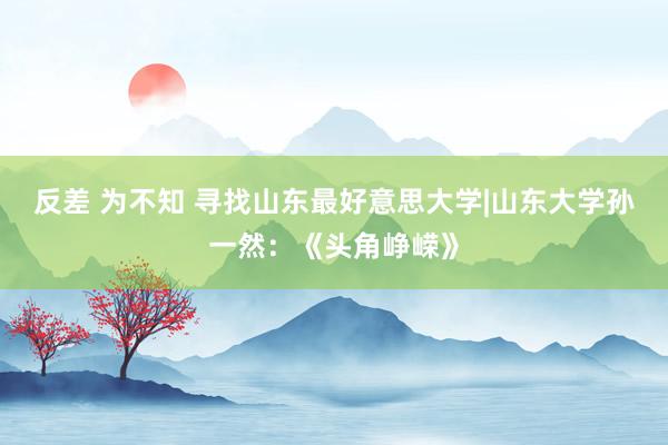 反差 为不知 寻找山东最好意思大学|山东大学孙一然：《头角峥嵘》