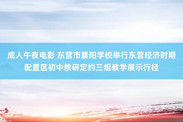 成人午夜电影 东营市晨阳学校举行东营经济时期配置区初中教研定约三组教学展示行径