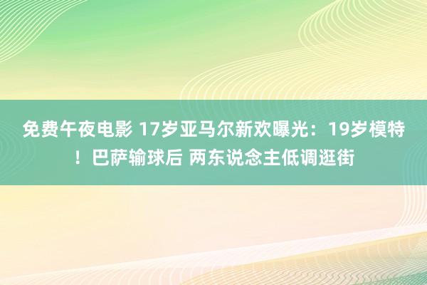 免费午夜电影 17岁亚马尔新欢曝光：19岁模特！巴萨输球后 两东说念主低调逛街