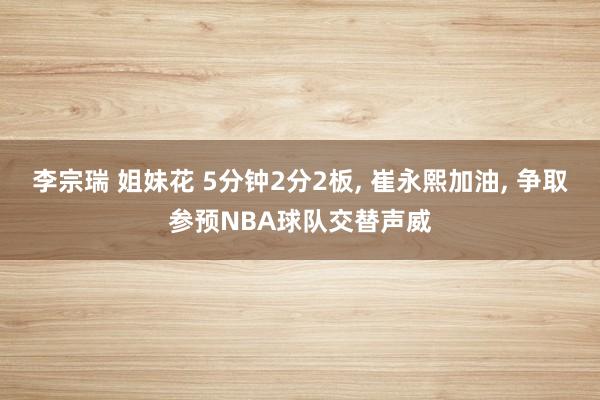 李宗瑞 姐妹花 5分钟2分2板， 崔永熙加油， 争取参预NBA球队交替声威