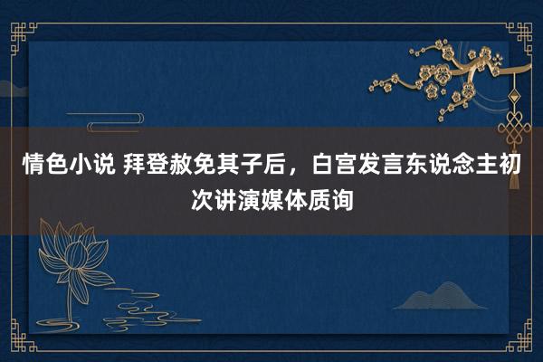 情色小说 拜登赦免其子后，白宫发言东说念主初次讲演媒体质询