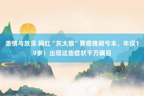 激情与放荡 网红“灰太狼”胃癌晚期亏本，年仅19岁！出现这些症状千万瞩目