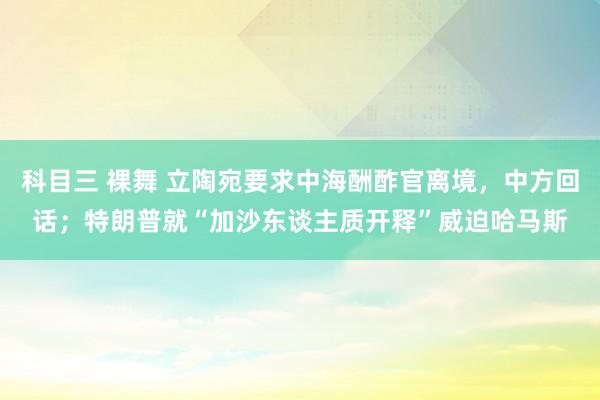 科目三 裸舞 立陶宛要求中海酬酢官离境，中方回话；特朗普就“加沙东谈主质开释”威迫哈马斯