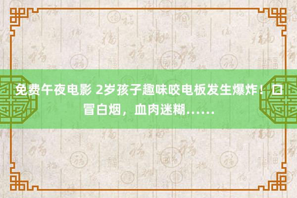 免费午夜电影 2岁孩子趣味咬电板发生爆炸！口冒白烟，血肉迷糊……