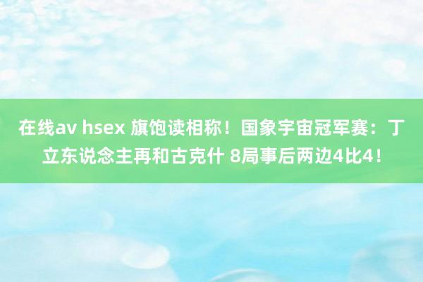 在线av hsex 旗饱读相称！国象宇宙冠军赛：丁立东说念主再和古克什 8局事后两边4比4！