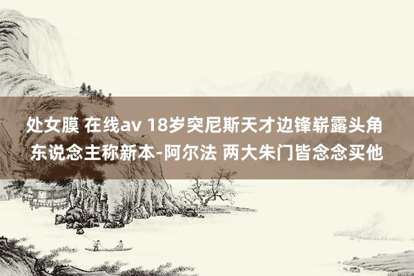 处女膜 在线av 18岁突尼斯天才边锋崭露头角 东说念主称新本-阿尔法 两大朱门皆念念买他