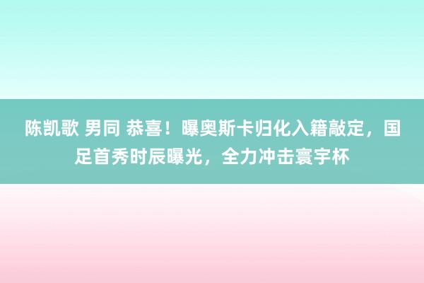 陈凯歌 男同 恭喜！曝奥斯卡归化入籍敲定，国足首秀时辰曝光，全力冲击寰宇杯