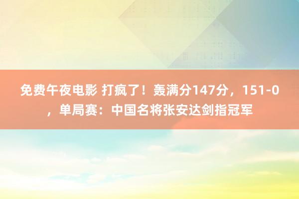 免费午夜电影 打疯了！轰满分147分，151-0，单局赛：中国名将张安达剑指冠军