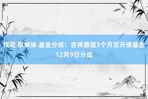 探花 眼睛妹 基金分成：吉祥惠信3个月定开债基金12月9日分成