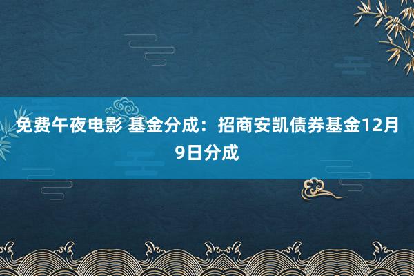 免费午夜电影 基金分成：招商安凯债券基金12月9日分成