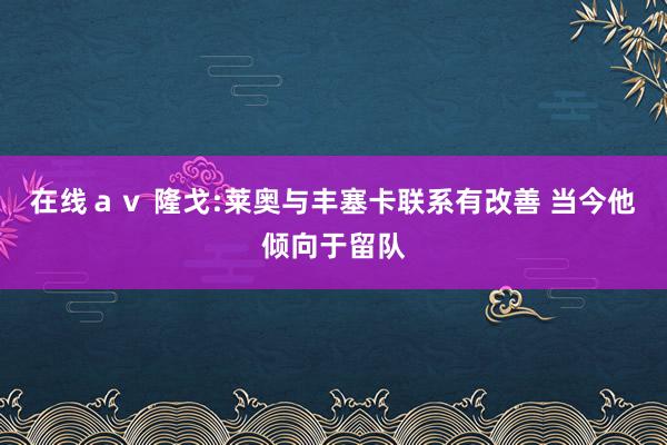 在线ａｖ 隆戈:莱奥与丰塞卡联系有改善 当今他倾向于留队