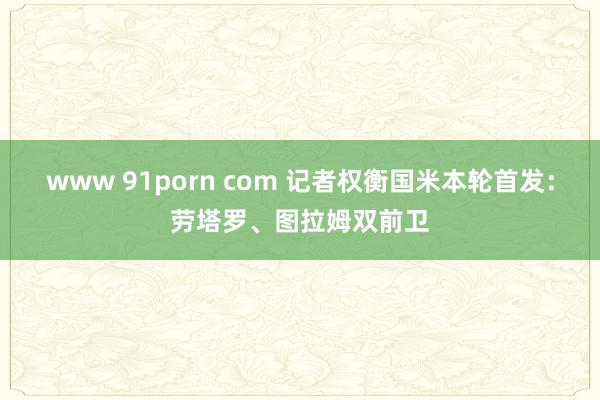 www 91porn com 记者权衡国米本轮首发：劳塔罗、图拉姆双前卫