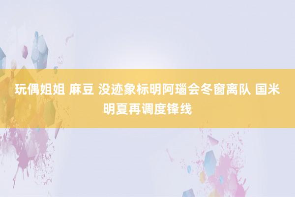 玩偶姐姐 麻豆 没迹象标明阿瑙会冬窗离队 国米明夏再调度锋线