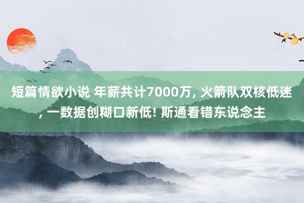 短篇情欲小说 年薪共计7000万， 火箭队双核低迷， 一数据创糊口新低! 斯通看错东说念主