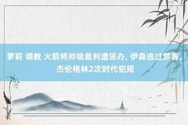 萝莉 调教 火箭将帅喷裁判遭惩办， 伊森逃过禁赛， 杰伦格林2次时代犯规