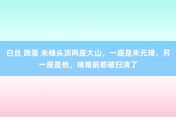 白丝 跳蛋 朱棣头顶两座大山，一座是朱元璋，另一座是他，靖难前都被扫清了