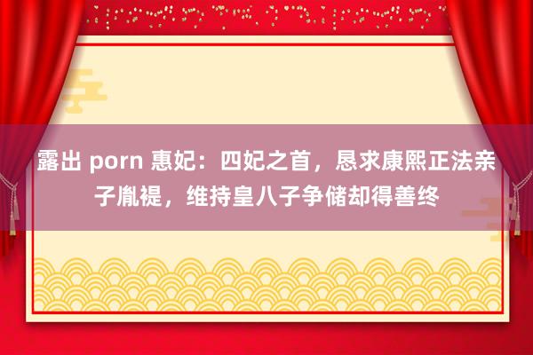 露出 porn 惠妃：四妃之首，恳求康熙正法亲子胤褆，维持皇八子争储却得善终