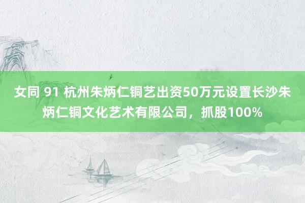 女同 91 杭州朱炳仁铜艺出资50万元设置长沙朱炳仁铜文化艺术有限公司，抓股100%