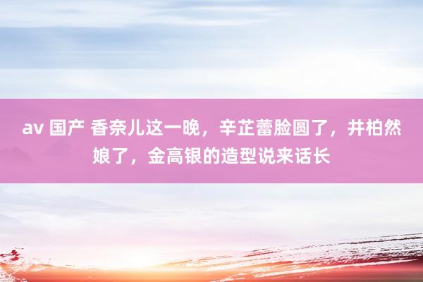 av 国产 香奈儿这一晚，辛芷蕾脸圆了，井柏然娘了，金高银的造型说来话长